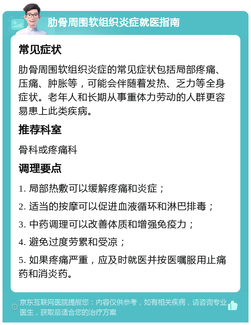 肋骨周围软组织炎症就医指南 常见症状 肋骨周围软组织炎症的常见症状包括局部疼痛、压痛、肿胀等，可能会伴随着发热、乏力等全身症状。老年人和长期从事重体力劳动的人群更容易患上此类疾病。 推荐科室 骨科或疼痛科 调理要点 1. 局部热敷可以缓解疼痛和炎症； 2. 适当的按摩可以促进血液循环和淋巴排毒； 3. 中药调理可以改善体质和增强免疫力； 4. 避免过度劳累和受凉； 5. 如果疼痛严重，应及时就医并按医嘱服用止痛药和消炎药。