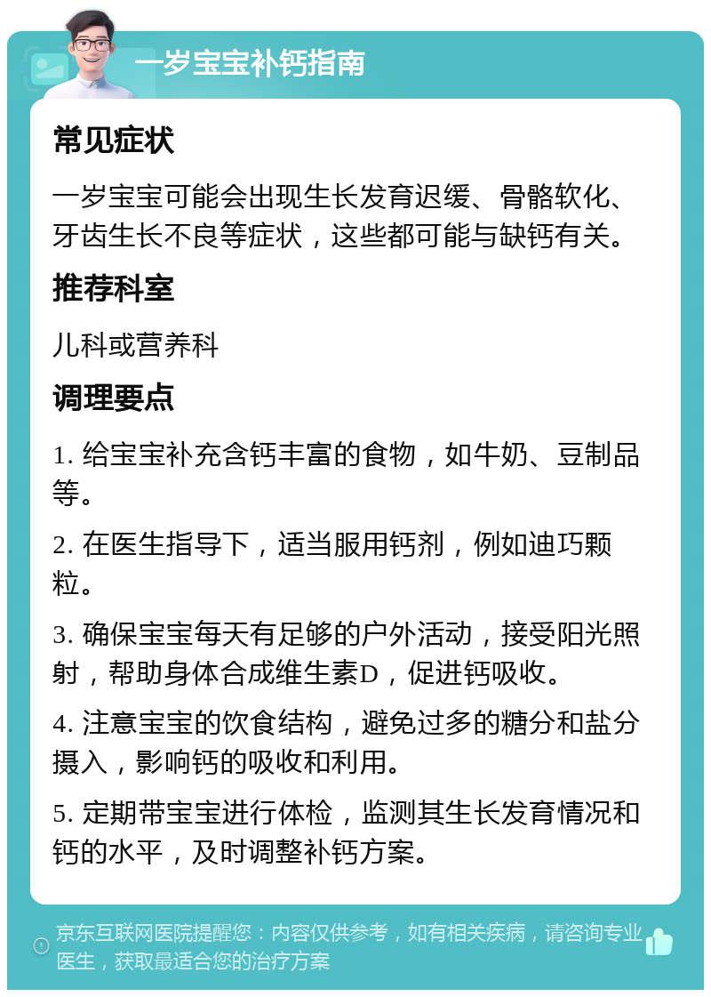 一岁宝宝补钙指南 常见症状 一岁宝宝可能会出现生长发育迟缓、骨骼软化、牙齿生长不良等症状，这些都可能与缺钙有关。 推荐科室 儿科或营养科 调理要点 1. 给宝宝补充含钙丰富的食物，如牛奶、豆制品等。 2. 在医生指导下，适当服用钙剂，例如迪巧颗粒。 3. 确保宝宝每天有足够的户外活动，接受阳光照射，帮助身体合成维生素D，促进钙吸收。 4. 注意宝宝的饮食结构，避免过多的糖分和盐分摄入，影响钙的吸收和利用。 5. 定期带宝宝进行体检，监测其生长发育情况和钙的水平，及时调整补钙方案。