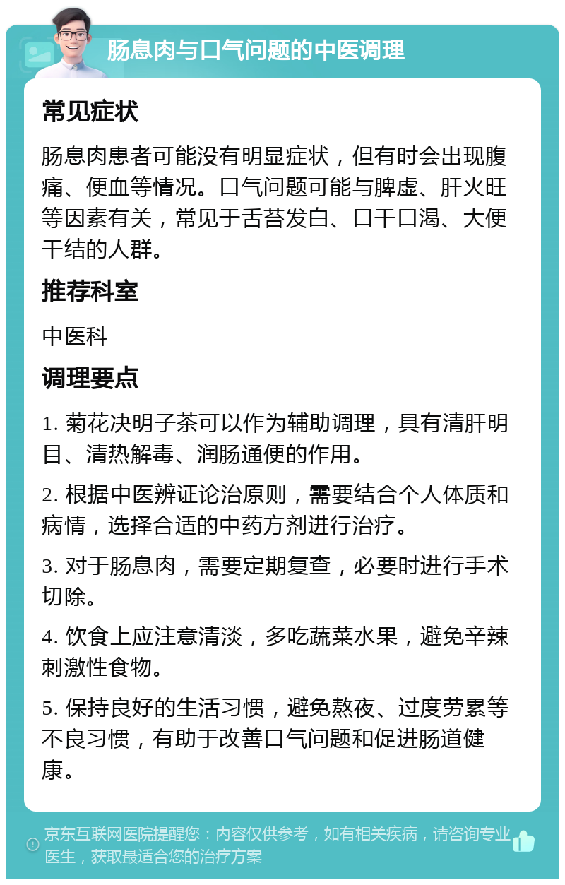 肠息肉与口气问题的中医调理 常见症状 肠息肉患者可能没有明显症状，但有时会出现腹痛、便血等情况。口气问题可能与脾虚、肝火旺等因素有关，常见于舌苔发白、口干口渴、大便干结的人群。 推荐科室 中医科 调理要点 1. 菊花决明子茶可以作为辅助调理，具有清肝明目、清热解毒、润肠通便的作用。 2. 根据中医辨证论治原则，需要结合个人体质和病情，选择合适的中药方剂进行治疗。 3. 对于肠息肉，需要定期复查，必要时进行手术切除。 4. 饮食上应注意清淡，多吃蔬菜水果，避免辛辣刺激性食物。 5. 保持良好的生活习惯，避免熬夜、过度劳累等不良习惯，有助于改善口气问题和促进肠道健康。