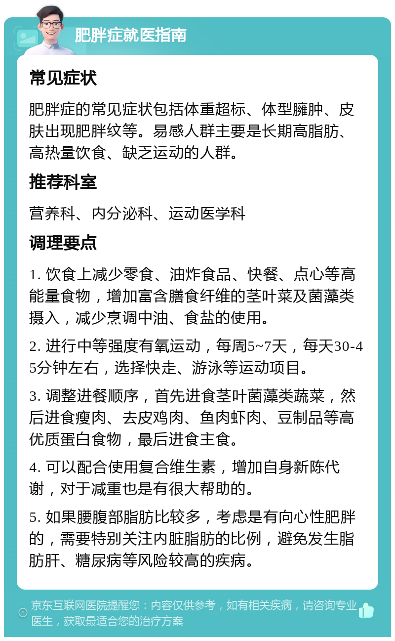 肥胖症就医指南 常见症状 肥胖症的常见症状包括体重超标、体型臃肿、皮肤出现肥胖纹等。易感人群主要是长期高脂肪、高热量饮食、缺乏运动的人群。 推荐科室 营养科、内分泌科、运动医学科 调理要点 1. 饮食上减少零食、油炸食品、快餐、点心等高能量食物，增加富含膳食纤维的茎叶菜及菌藻类摄入，减少烹调中油、食盐的使用。 2. 进行中等强度有氧运动，每周5~7天，每天30-45分钟左右，选择快走、游泳等运动项目。 3. 调整进餐顺序，首先进食茎叶菌藻类蔬菜，然后进食瘦肉、去皮鸡肉、鱼肉虾肉、豆制品等高优质蛋白食物，最后进食主食。 4. 可以配合使用复合维生素，增加自身新陈代谢，对于减重也是有很大帮助的。 5. 如果腰腹部脂肪比较多，考虑是有向心性肥胖的，需要特别关注内脏脂肪的比例，避免发生脂肪肝、糖尿病等风险较高的疾病。