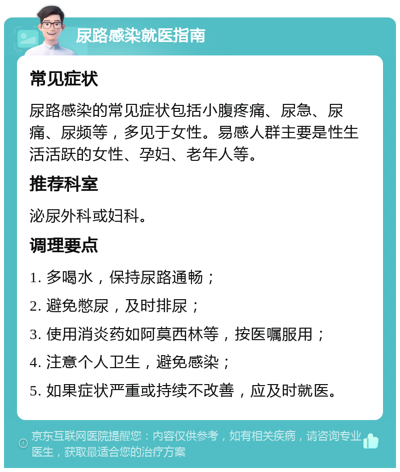 尿路感染就医指南 常见症状 尿路感染的常见症状包括小腹疼痛、尿急、尿痛、尿频等，多见于女性。易感人群主要是性生活活跃的女性、孕妇、老年人等。 推荐科室 泌尿外科或妇科。 调理要点 1. 多喝水，保持尿路通畅； 2. 避免憋尿，及时排尿； 3. 使用消炎药如阿莫西林等，按医嘱服用； 4. 注意个人卫生，避免感染； 5. 如果症状严重或持续不改善，应及时就医。