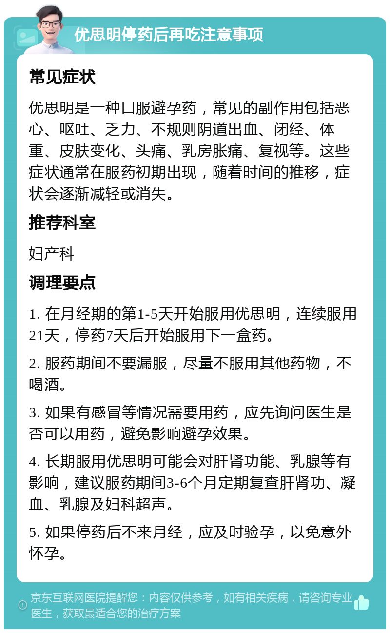 优思明停药后再吃注意事项 常见症状 优思明是一种口服避孕药，常见的副作用包括恶心、呕吐、乏力、不规则阴道出血、闭经、体重、皮肤变化、头痛、乳房胀痛、复视等。这些症状通常在服药初期出现，随着时间的推移，症状会逐渐减轻或消失。 推荐科室 妇产科 调理要点 1. 在月经期的第1-5天开始服用优思明，连续服用21天，停药7天后开始服用下一盒药。 2. 服药期间不要漏服，尽量不服用其他药物，不喝酒。 3. 如果有感冒等情况需要用药，应先询问医生是否可以用药，避免影响避孕效果。 4. 长期服用优思明可能会对肝肾功能、乳腺等有影响，建议服药期间3-6个月定期复查肝肾功、凝血、乳腺及妇科超声。 5. 如果停药后不来月经，应及时验孕，以免意外怀孕。