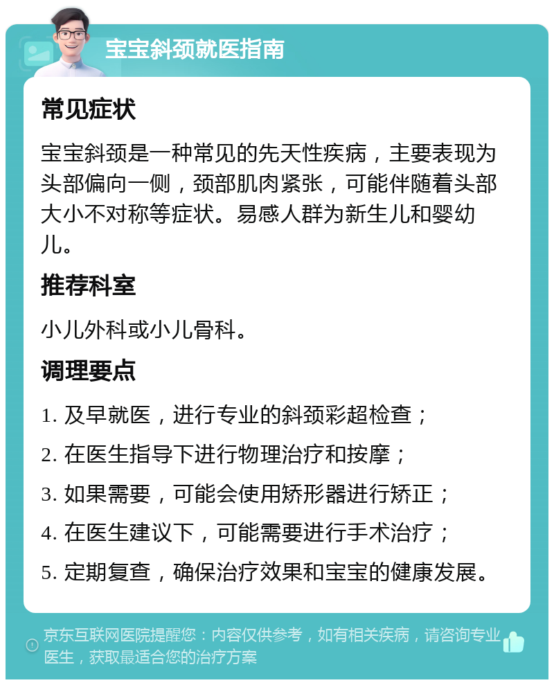 宝宝斜颈就医指南 常见症状 宝宝斜颈是一种常见的先天性疾病，主要表现为头部偏向一侧，颈部肌肉紧张，可能伴随着头部大小不对称等症状。易感人群为新生儿和婴幼儿。 推荐科室 小儿外科或小儿骨科。 调理要点 1. 及早就医，进行专业的斜颈彩超检查； 2. 在医生指导下进行物理治疗和按摩； 3. 如果需要，可能会使用矫形器进行矫正； 4. 在医生建议下，可能需要进行手术治疗； 5. 定期复查，确保治疗效果和宝宝的健康发展。