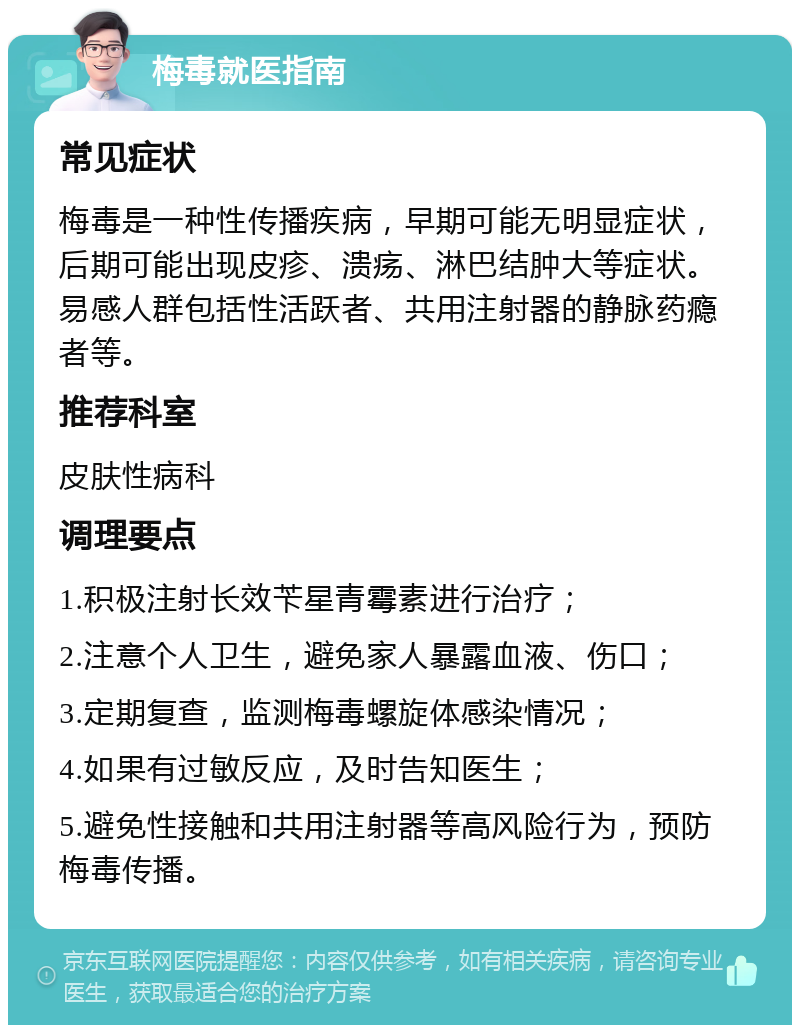 梅毒就医指南 常见症状 梅毒是一种性传播疾病，早期可能无明显症状，后期可能出现皮疹、溃疡、淋巴结肿大等症状。易感人群包括性活跃者、共用注射器的静脉药瘾者等。 推荐科室 皮肤性病科 调理要点 1.积极注射长效苄星青霉素进行治疗； 2.注意个人卫生，避免家人暴露血液、伤口； 3.定期复查，监测梅毒螺旋体感染情况； 4.如果有过敏反应，及时告知医生； 5.避免性接触和共用注射器等高风险行为，预防梅毒传播。