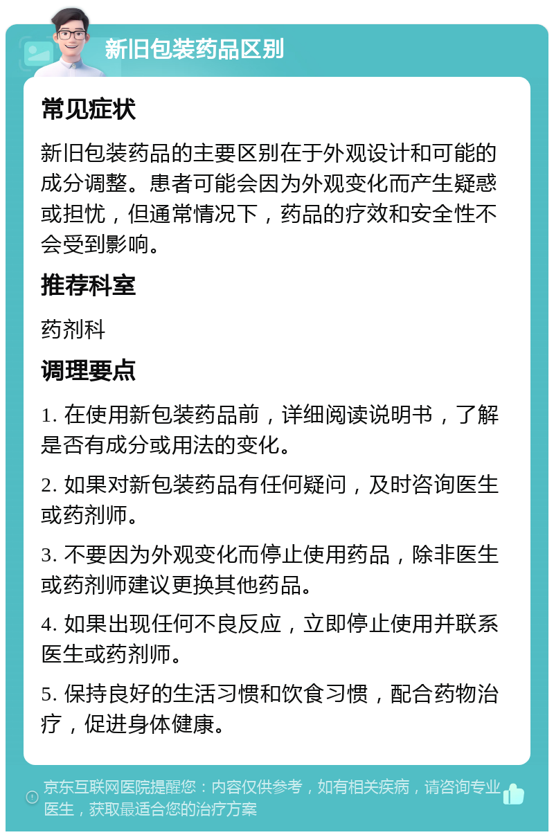 新旧包装药品区别 常见症状 新旧包装药品的主要区别在于外观设计和可能的成分调整。患者可能会因为外观变化而产生疑惑或担忧，但通常情况下，药品的疗效和安全性不会受到影响。 推荐科室 药剂科 调理要点 1. 在使用新包装药品前，详细阅读说明书，了解是否有成分或用法的变化。 2. 如果对新包装药品有任何疑问，及时咨询医生或药剂师。 3. 不要因为外观变化而停止使用药品，除非医生或药剂师建议更换其他药品。 4. 如果出现任何不良反应，立即停止使用并联系医生或药剂师。 5. 保持良好的生活习惯和饮食习惯，配合药物治疗，促进身体健康。