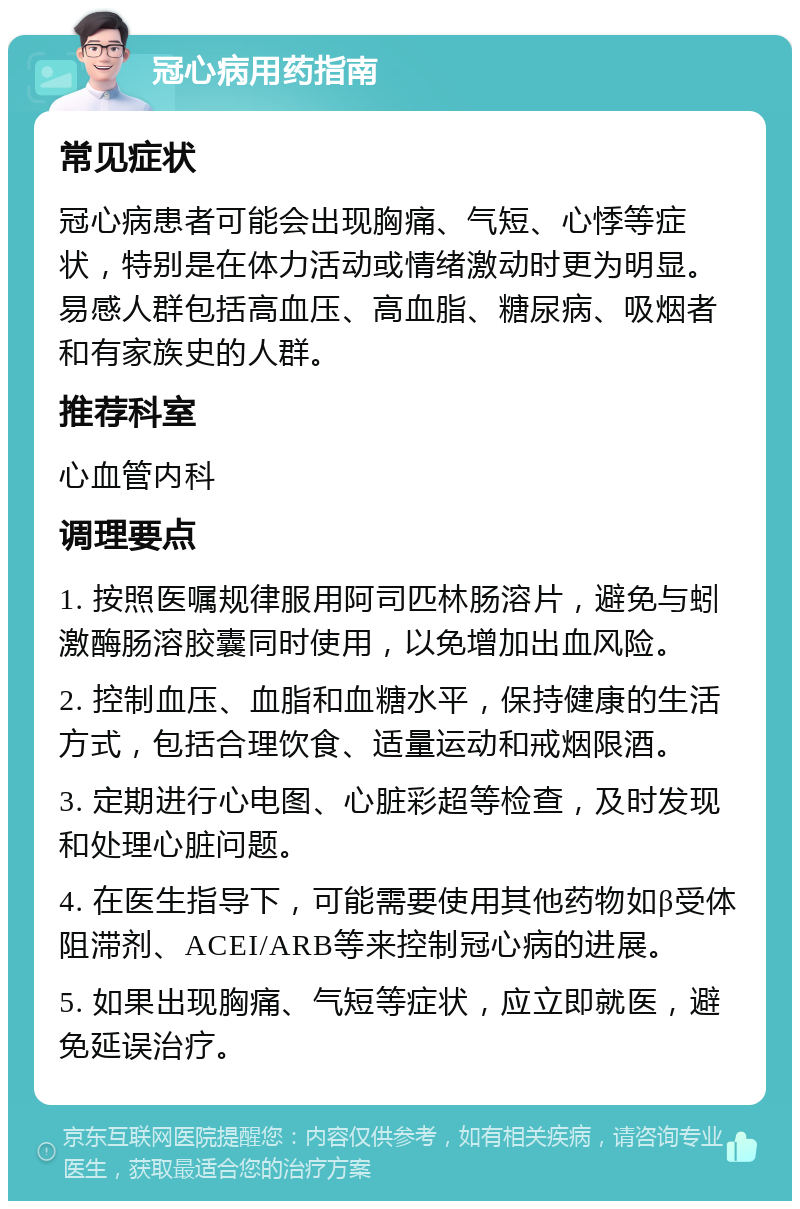 冠心病用药指南 常见症状 冠心病患者可能会出现胸痛、气短、心悸等症状，特别是在体力活动或情绪激动时更为明显。易感人群包括高血压、高血脂、糖尿病、吸烟者和有家族史的人群。 推荐科室 心血管内科 调理要点 1. 按照医嘱规律服用阿司匹林肠溶片，避免与蚓激酶肠溶胶囊同时使用，以免增加出血风险。 2. 控制血压、血脂和血糖水平，保持健康的生活方式，包括合理饮食、适量运动和戒烟限酒。 3. 定期进行心电图、心脏彩超等检查，及时发现和处理心脏问题。 4. 在医生指导下，可能需要使用其他药物如β受体阻滞剂、ACEI/ARB等来控制冠心病的进展。 5. 如果出现胸痛、气短等症状，应立即就医，避免延误治疗。