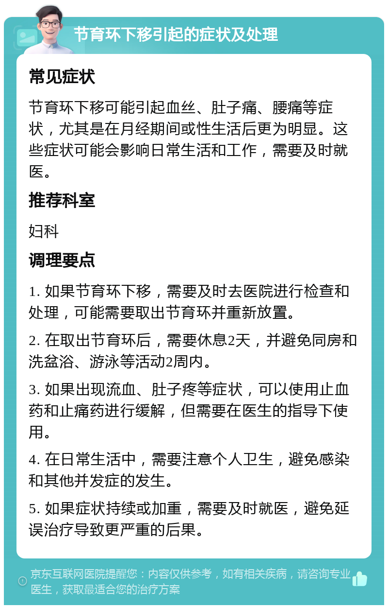 节育环下移引起的症状及处理 常见症状 节育环下移可能引起血丝、肚子痛、腰痛等症状，尤其是在月经期间或性生活后更为明显。这些症状可能会影响日常生活和工作，需要及时就医。 推荐科室 妇科 调理要点 1. 如果节育环下移，需要及时去医院进行检查和处理，可能需要取出节育环并重新放置。 2. 在取出节育环后，需要休息2天，并避免同房和洗盆浴、游泳等活动2周内。 3. 如果出现流血、肚子疼等症状，可以使用止血药和止痛药进行缓解，但需要在医生的指导下使用。 4. 在日常生活中，需要注意个人卫生，避免感染和其他并发症的发生。 5. 如果症状持续或加重，需要及时就医，避免延误治疗导致更严重的后果。