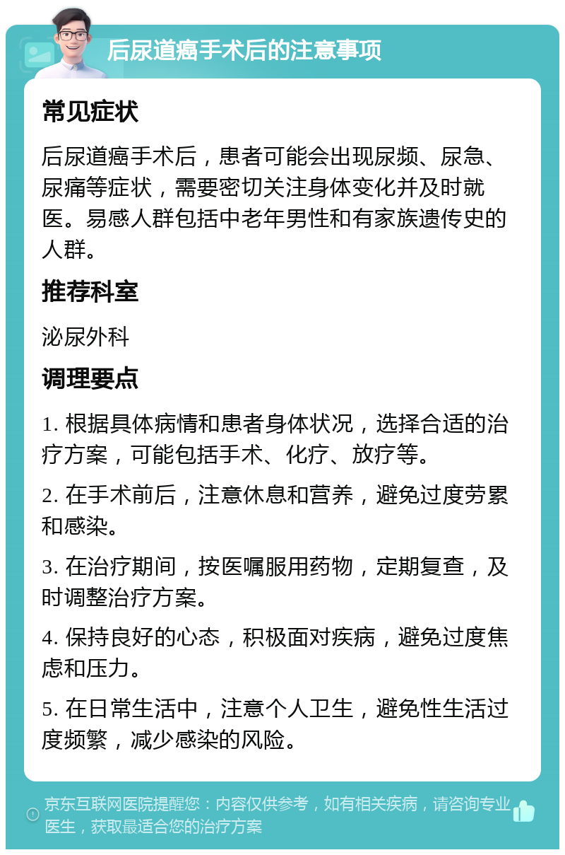 后尿道癌手术后的注意事项 常见症状 后尿道癌手术后，患者可能会出现尿频、尿急、尿痛等症状，需要密切关注身体变化并及时就医。易感人群包括中老年男性和有家族遗传史的人群。 推荐科室 泌尿外科 调理要点 1. 根据具体病情和患者身体状况，选择合适的治疗方案，可能包括手术、化疗、放疗等。 2. 在手术前后，注意休息和营养，避免过度劳累和感染。 3. 在治疗期间，按医嘱服用药物，定期复查，及时调整治疗方案。 4. 保持良好的心态，积极面对疾病，避免过度焦虑和压力。 5. 在日常生活中，注意个人卫生，避免性生活过度频繁，减少感染的风险。