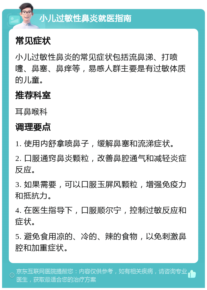 小儿过敏性鼻炎就医指南 常见症状 小儿过敏性鼻炎的常见症状包括流鼻涕、打喷嚏、鼻塞、鼻痒等，易感人群主要是有过敏体质的儿童。 推荐科室 耳鼻喉科 调理要点 1. 使用内舒拿喷鼻子，缓解鼻塞和流涕症状。 2. 口服通窍鼻炎颗粒，改善鼻腔通气和减轻炎症反应。 3. 如果需要，可以口服玉屏风颗粒，增强免疫力和抵抗力。 4. 在医生指导下，口服顺尔宁，控制过敏反应和症状。 5. 避免食用凉的、冷的、辣的食物，以免刺激鼻腔和加重症状。