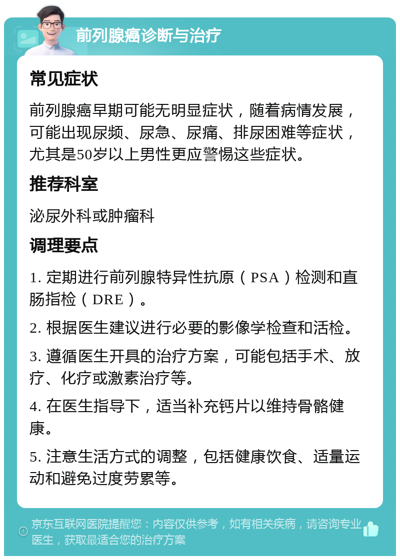 前列腺癌诊断与治疗 常见症状 前列腺癌早期可能无明显症状，随着病情发展，可能出现尿频、尿急、尿痛、排尿困难等症状，尤其是50岁以上男性更应警惕这些症状。 推荐科室 泌尿外科或肿瘤科 调理要点 1. 定期进行前列腺特异性抗原（PSA）检测和直肠指检（DRE）。 2. 根据医生建议进行必要的影像学检查和活检。 3. 遵循医生开具的治疗方案，可能包括手术、放疗、化疗或激素治疗等。 4. 在医生指导下，适当补充钙片以维持骨骼健康。 5. 注意生活方式的调整，包括健康饮食、适量运动和避免过度劳累等。