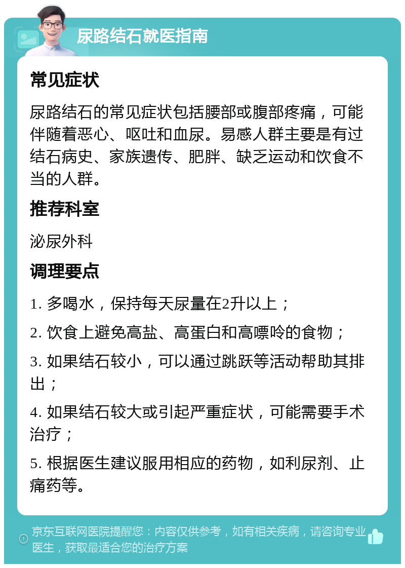 尿路结石就医指南 常见症状 尿路结石的常见症状包括腰部或腹部疼痛，可能伴随着恶心、呕吐和血尿。易感人群主要是有过结石病史、家族遗传、肥胖、缺乏运动和饮食不当的人群。 推荐科室 泌尿外科 调理要点 1. 多喝水，保持每天尿量在2升以上； 2. 饮食上避免高盐、高蛋白和高嘌呤的食物； 3. 如果结石较小，可以通过跳跃等活动帮助其排出； 4. 如果结石较大或引起严重症状，可能需要手术治疗； 5. 根据医生建议服用相应的药物，如利尿剂、止痛药等。