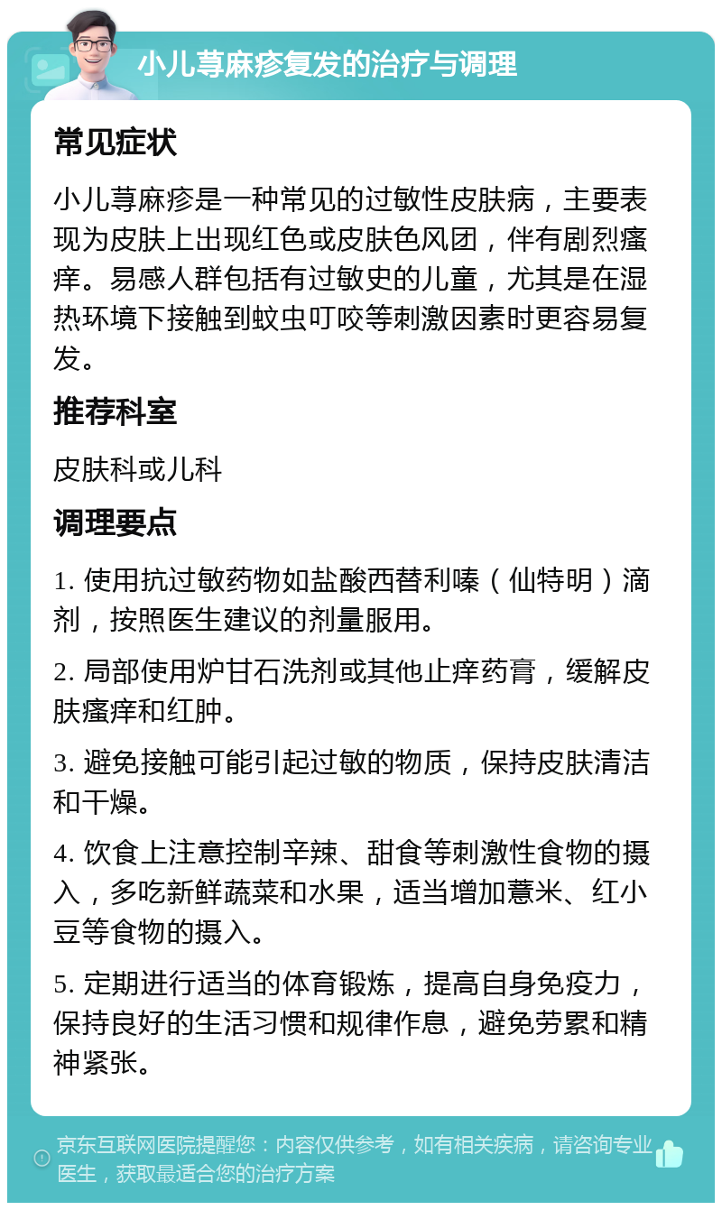 小儿荨麻疹复发的治疗与调理 常见症状 小儿荨麻疹是一种常见的过敏性皮肤病，主要表现为皮肤上出现红色或皮肤色风团，伴有剧烈瘙痒。易感人群包括有过敏史的儿童，尤其是在湿热环境下接触到蚊虫叮咬等刺激因素时更容易复发。 推荐科室 皮肤科或儿科 调理要点 1. 使用抗过敏药物如盐酸西替利嗪（仙特明）滴剂，按照医生建议的剂量服用。 2. 局部使用炉甘石洗剂或其他止痒药膏，缓解皮肤瘙痒和红肿。 3. 避免接触可能引起过敏的物质，保持皮肤清洁和干燥。 4. 饮食上注意控制辛辣、甜食等刺激性食物的摄入，多吃新鲜蔬菜和水果，适当增加薏米、红小豆等食物的摄入。 5. 定期进行适当的体育锻炼，提高自身免疫力，保持良好的生活习惯和规律作息，避免劳累和精神紧张。