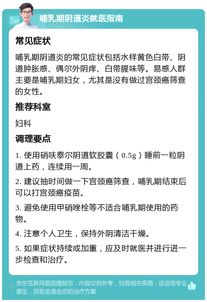 哺乳期阴道炎就医指南 常见症状 哺乳期阴道炎的常见症状包括水样黄色白带、阴道肿胀感、偶尔外阴痒、白带腥味等。易感人群主要是哺乳期妇女，尤其是没有做过宫颈癌筛查的女性。 推荐科室 妇科 调理要点 1. 使用硝呋泰尔阴道软胶囊（0.5g）睡前一粒阴道上药，连续用一周。 2. 建议抽时间做一下宫颈癌筛查，哺乳期结束后可以打宫颈癌疫苗。 3. 避免使用甲硝唑栓等不适合哺乳期使用的药物。 4. 注意个人卫生，保持外阴清洁干燥。 5. 如果症状持续或加重，应及时就医并进行进一步检查和治疗。