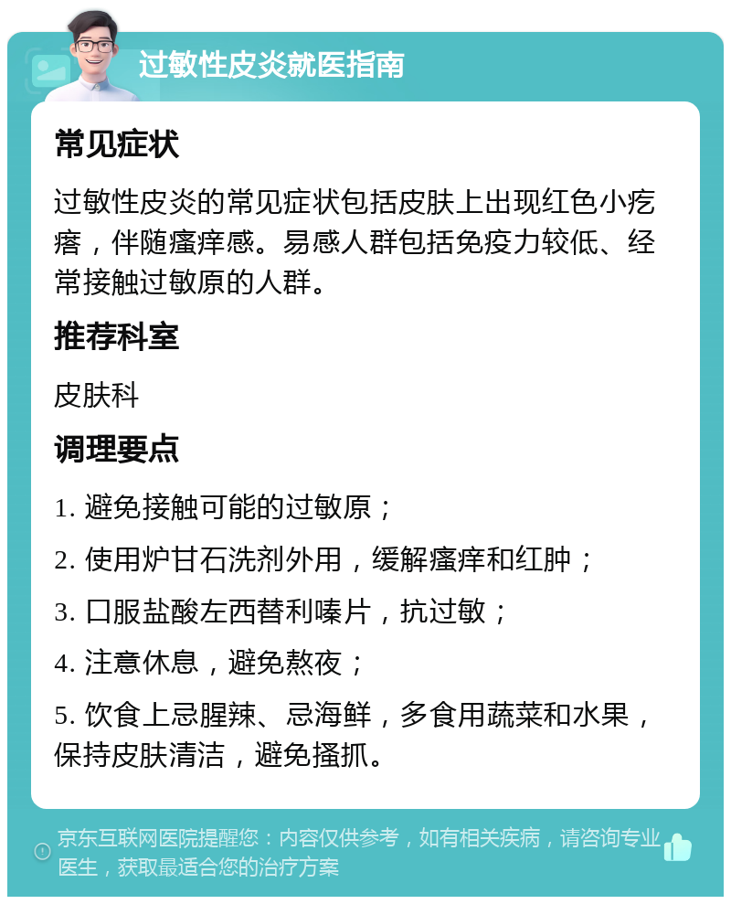 过敏性皮炎就医指南 常见症状 过敏性皮炎的常见症状包括皮肤上出现红色小疙瘩，伴随瘙痒感。易感人群包括免疫力较低、经常接触过敏原的人群。 推荐科室 皮肤科 调理要点 1. 避免接触可能的过敏原； 2. 使用炉甘石洗剂外用，缓解瘙痒和红肿； 3. 口服盐酸左西替利嗪片，抗过敏； 4. 注意休息，避免熬夜； 5. 饮食上忌腥辣、忌海鲜，多食用蔬菜和水果，保持皮肤清洁，避免搔抓。