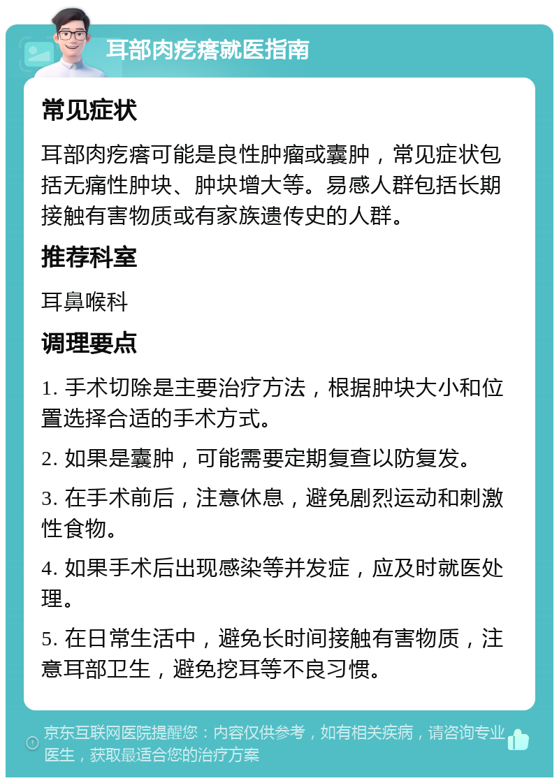 耳部肉疙瘩就医指南 常见症状 耳部肉疙瘩可能是良性肿瘤或囊肿，常见症状包括无痛性肿块、肿块增大等。易感人群包括长期接触有害物质或有家族遗传史的人群。 推荐科室 耳鼻喉科 调理要点 1. 手术切除是主要治疗方法，根据肿块大小和位置选择合适的手术方式。 2. 如果是囊肿，可能需要定期复查以防复发。 3. 在手术前后，注意休息，避免剧烈运动和刺激性食物。 4. 如果手术后出现感染等并发症，应及时就医处理。 5. 在日常生活中，避免长时间接触有害物质，注意耳部卫生，避免挖耳等不良习惯。