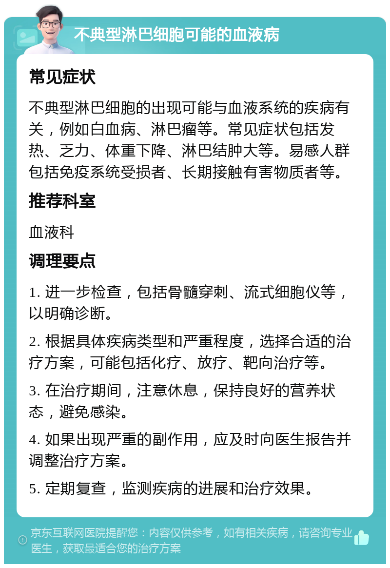 不典型淋巴细胞可能的血液病 常见症状 不典型淋巴细胞的出现可能与血液系统的疾病有关，例如白血病、淋巴瘤等。常见症状包括发热、乏力、体重下降、淋巴结肿大等。易感人群包括免疫系统受损者、长期接触有害物质者等。 推荐科室 血液科 调理要点 1. 进一步检查，包括骨髓穿刺、流式细胞仪等，以明确诊断。 2. 根据具体疾病类型和严重程度，选择合适的治疗方案，可能包括化疗、放疗、靶向治疗等。 3. 在治疗期间，注意休息，保持良好的营养状态，避免感染。 4. 如果出现严重的副作用，应及时向医生报告并调整治疗方案。 5. 定期复查，监测疾病的进展和治疗效果。