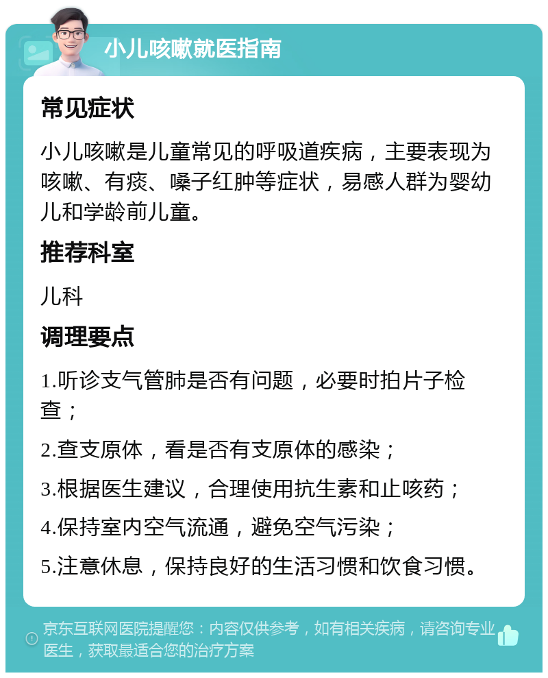 小儿咳嗽就医指南 常见症状 小儿咳嗽是儿童常见的呼吸道疾病，主要表现为咳嗽、有痰、嗓子红肿等症状，易感人群为婴幼儿和学龄前儿童。 推荐科室 儿科 调理要点 1.听诊支气管肺是否有问题，必要时拍片子检查； 2.查支原体，看是否有支原体的感染； 3.根据医生建议，合理使用抗生素和止咳药； 4.保持室内空气流通，避免空气污染； 5.注意休息，保持良好的生活习惯和饮食习惯。