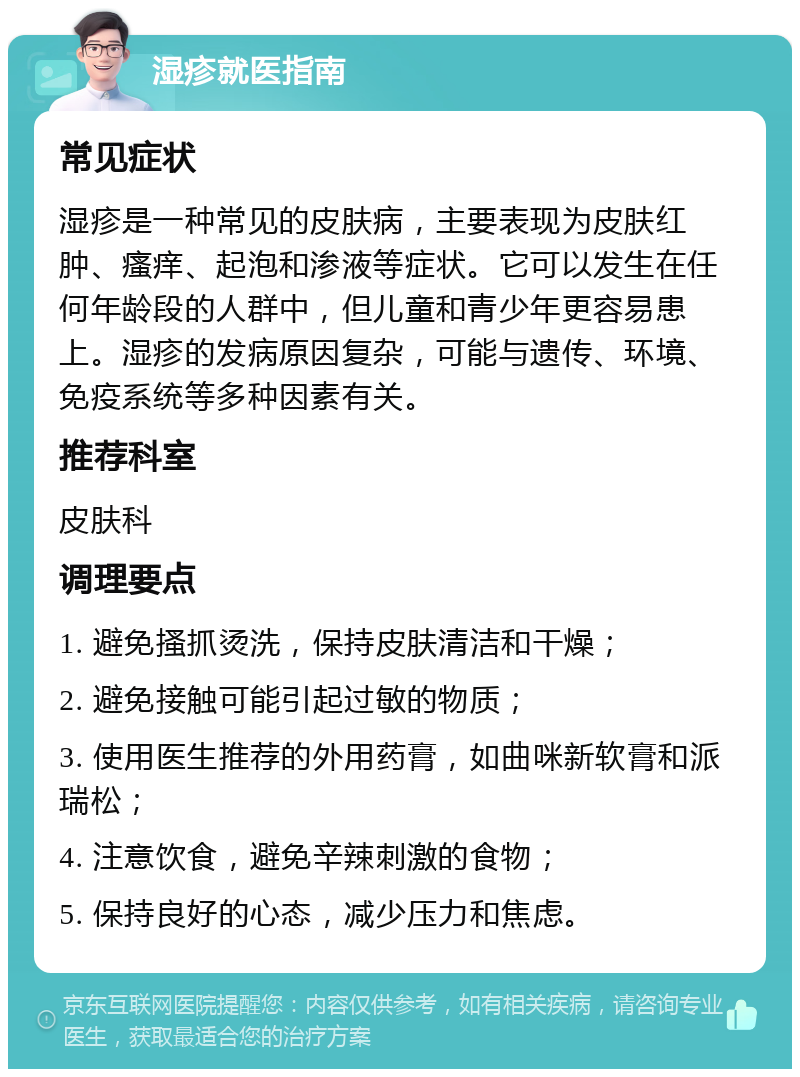 湿疹就医指南 常见症状 湿疹是一种常见的皮肤病，主要表现为皮肤红肿、瘙痒、起泡和渗液等症状。它可以发生在任何年龄段的人群中，但儿童和青少年更容易患上。湿疹的发病原因复杂，可能与遗传、环境、免疫系统等多种因素有关。 推荐科室 皮肤科 调理要点 1. 避免搔抓烫洗，保持皮肤清洁和干燥； 2. 避免接触可能引起过敏的物质； 3. 使用医生推荐的外用药膏，如曲咪新软膏和派瑞松； 4. 注意饮食，避免辛辣刺激的食物； 5. 保持良好的心态，减少压力和焦虑。