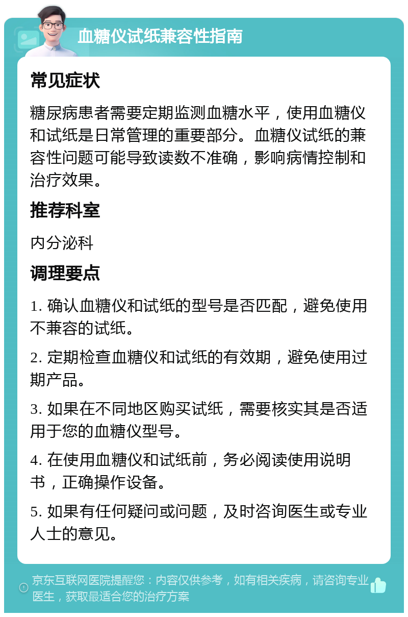 血糖仪试纸兼容性指南 常见症状 糖尿病患者需要定期监测血糖水平，使用血糖仪和试纸是日常管理的重要部分。血糖仪试纸的兼容性问题可能导致读数不准确，影响病情控制和治疗效果。 推荐科室 内分泌科 调理要点 1. 确认血糖仪和试纸的型号是否匹配，避免使用不兼容的试纸。 2. 定期检查血糖仪和试纸的有效期，避免使用过期产品。 3. 如果在不同地区购买试纸，需要核实其是否适用于您的血糖仪型号。 4. 在使用血糖仪和试纸前，务必阅读使用说明书，正确操作设备。 5. 如果有任何疑问或问题，及时咨询医生或专业人士的意见。