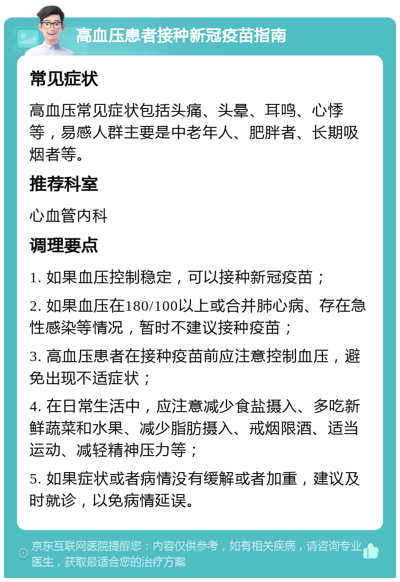 高血压患者接种新冠疫苗指南 常见症状 高血压常见症状包括头痛、头晕、耳鸣、心悸等，易感人群主要是中老年人、肥胖者、长期吸烟者等。 推荐科室 心血管内科 调理要点 1. 如果血压控制稳定，可以接种新冠疫苗； 2. 如果血压在180/100以上或合并肺心病、存在急性感染等情况，暂时不建议接种疫苗； 3. 高血压患者在接种疫苗前应注意控制血压，避免出现不适症状； 4. 在日常生活中，应注意减少食盐摄入、多吃新鲜蔬菜和水果、减少脂肪摄入、戒烟限酒、适当运动、减轻精神压力等； 5. 如果症状或者病情没有缓解或者加重，建议及时就诊，以免病情延误。