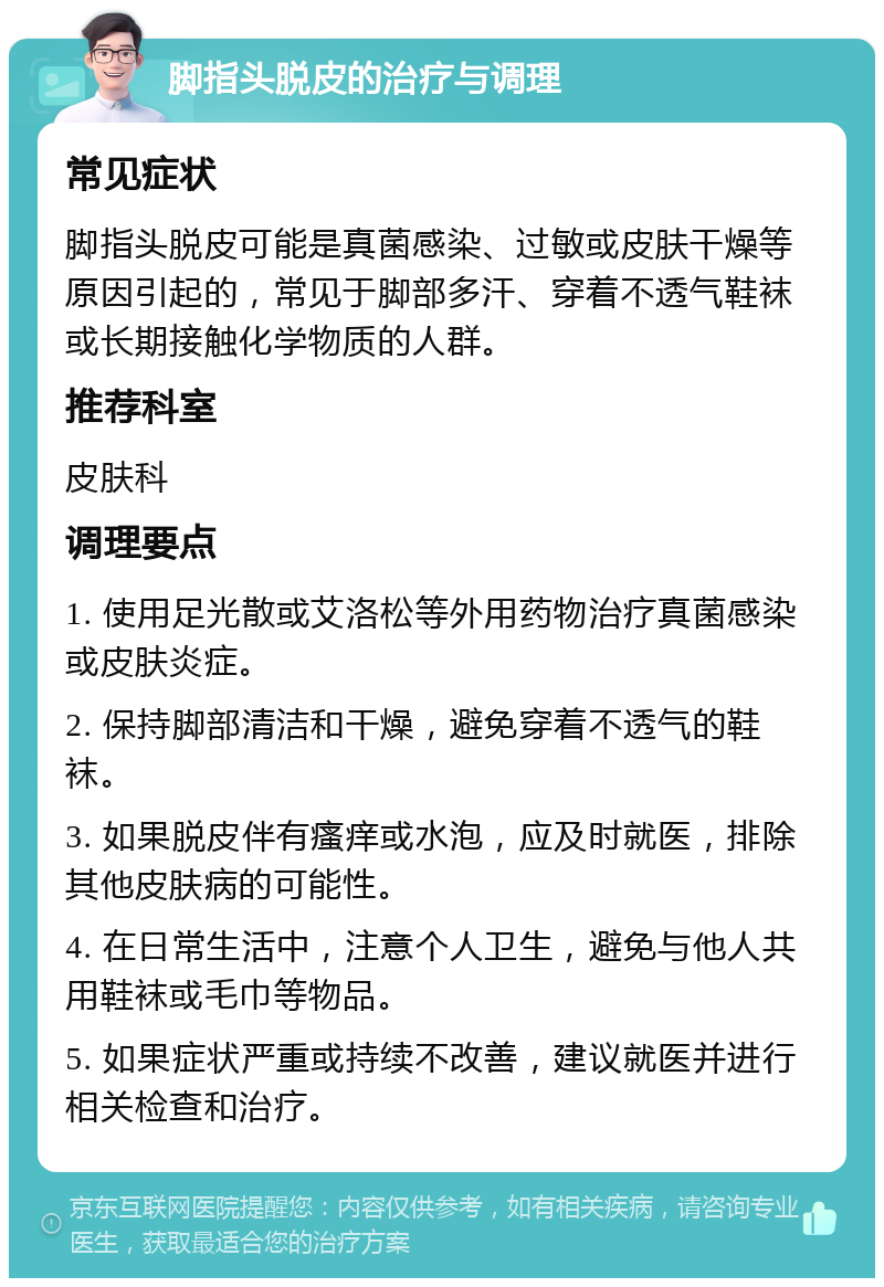 脚指头脱皮的治疗与调理 常见症状 脚指头脱皮可能是真菌感染、过敏或皮肤干燥等原因引起的，常见于脚部多汗、穿着不透气鞋袜或长期接触化学物质的人群。 推荐科室 皮肤科 调理要点 1. 使用足光散或艾洛松等外用药物治疗真菌感染或皮肤炎症。 2. 保持脚部清洁和干燥，避免穿着不透气的鞋袜。 3. 如果脱皮伴有瘙痒或水泡，应及时就医，排除其他皮肤病的可能性。 4. 在日常生活中，注意个人卫生，避免与他人共用鞋袜或毛巾等物品。 5. 如果症状严重或持续不改善，建议就医并进行相关检查和治疗。