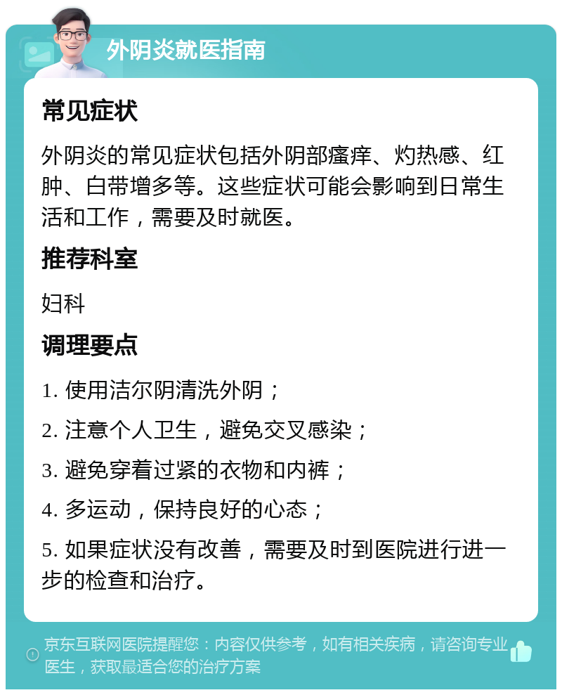 外阴炎就医指南 常见症状 外阴炎的常见症状包括外阴部瘙痒、灼热感、红肿、白带增多等。这些症状可能会影响到日常生活和工作，需要及时就医。 推荐科室 妇科 调理要点 1. 使用洁尔阴清洗外阴； 2. 注意个人卫生，避免交叉感染； 3. 避免穿着过紧的衣物和内裤； 4. 多运动，保持良好的心态； 5. 如果症状没有改善，需要及时到医院进行进一步的检查和治疗。