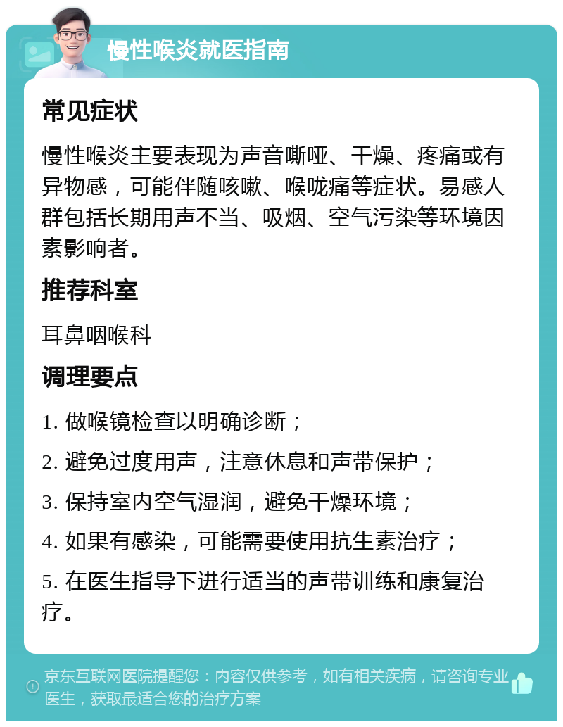 慢性喉炎就医指南 常见症状 慢性喉炎主要表现为声音嘶哑、干燥、疼痛或有异物感，可能伴随咳嗽、喉咙痛等症状。易感人群包括长期用声不当、吸烟、空气污染等环境因素影响者。 推荐科室 耳鼻咽喉科 调理要点 1. 做喉镜检查以明确诊断； 2. 避免过度用声，注意休息和声带保护； 3. 保持室内空气湿润，避免干燥环境； 4. 如果有感染，可能需要使用抗生素治疗； 5. 在医生指导下进行适当的声带训练和康复治疗。