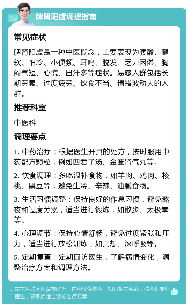 脾肾阳虚调理指南 常见症状 脾肾阳虚是一种中医概念，主要表现为腰酸、腿软、怕冷、小便频、耳鸣、脱发、乏力困倦、胸闷气短、心慌、出汗多等症状。易感人群包括长期劳累、过度疲劳、饮食不当、情绪波动大的人群。 推荐科室 中医科 调理要点 1. 中药治疗：根据医生开具的处方，按时服用中药配方颗粒，例如四君子汤、金匮肾气丸等。 2. 饮食调理：多吃温补食物，如羊肉、鸡肉、核桃、黑豆等，避免生冷、辛辣、油腻食物。 3. 生活习惯调整：保持良好的作息习惯，避免熬夜和过度劳累，适当进行锻炼，如散步、太极拳等。 4. 心理调节：保持心情舒畅，避免过度紧张和压力，适当进行放松训练，如冥想、深呼吸等。 5. 定期复查：定期回访医生，了解病情变化，调整治疗方案和调理方法。