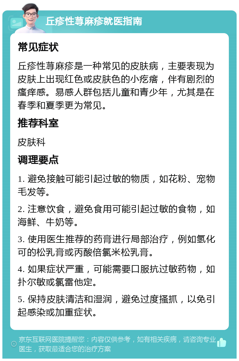 丘疹性荨麻疹就医指南 常见症状 丘疹性荨麻疹是一种常见的皮肤病，主要表现为皮肤上出现红色或皮肤色的小疙瘩，伴有剧烈的瘙痒感。易感人群包括儿童和青少年，尤其是在春季和夏季更为常见。 推荐科室 皮肤科 调理要点 1. 避免接触可能引起过敏的物质，如花粉、宠物毛发等。 2. 注意饮食，避免食用可能引起过敏的食物，如海鲜、牛奶等。 3. 使用医生推荐的药膏进行局部治疗，例如氢化可的松乳膏或丙酸倍氯米松乳膏。 4. 如果症状严重，可能需要口服抗过敏药物，如扑尔敏或氯雷他定。 5. 保持皮肤清洁和湿润，避免过度搔抓，以免引起感染或加重症状。