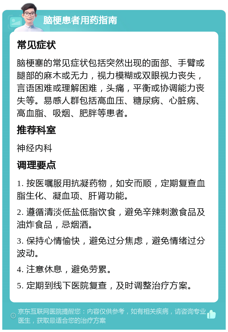 脑梗患者用药指南 常见症状 脑梗塞的常见症状包括突然出现的面部、手臂或腿部的麻木或无力，视力模糊或双眼视力丧失，言语困难或理解困难，头痛，平衡或协调能力丧失等。易感人群包括高血压、糖尿病、心脏病、高血脂、吸烟、肥胖等患者。 推荐科室 神经内科 调理要点 1. 按医嘱服用抗凝药物，如安而顺，定期复查血脂生化、凝血项、肝肾功能。 2. 遵循清淡低盐低脂饮食，避免辛辣刺激食品及油炸食品，忌烟酒。 3. 保持心情愉快，避免过分焦虑，避免情绪过分波动。 4. 注意休息，避免劳累。 5. 定期到线下医院复查，及时调整治疗方案。