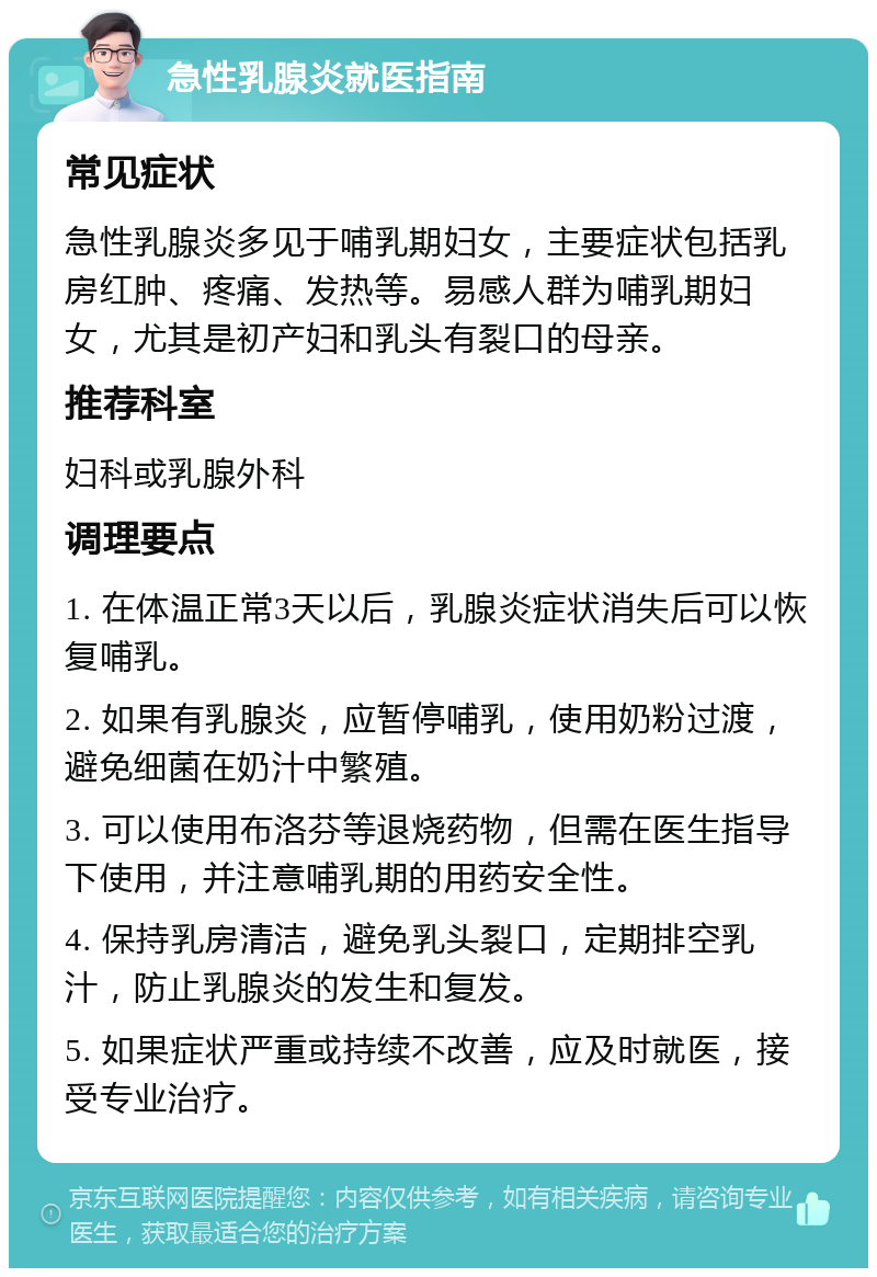 急性乳腺炎就医指南 常见症状 急性乳腺炎多见于哺乳期妇女，主要症状包括乳房红肿、疼痛、发热等。易感人群为哺乳期妇女，尤其是初产妇和乳头有裂口的母亲。 推荐科室 妇科或乳腺外科 调理要点 1. 在体温正常3天以后，乳腺炎症状消失后可以恢复哺乳。 2. 如果有乳腺炎，应暂停哺乳，使用奶粉过渡，避免细菌在奶汁中繁殖。 3. 可以使用布洛芬等退烧药物，但需在医生指导下使用，并注意哺乳期的用药安全性。 4. 保持乳房清洁，避免乳头裂口，定期排空乳汁，防止乳腺炎的发生和复发。 5. 如果症状严重或持续不改善，应及时就医，接受专业治疗。