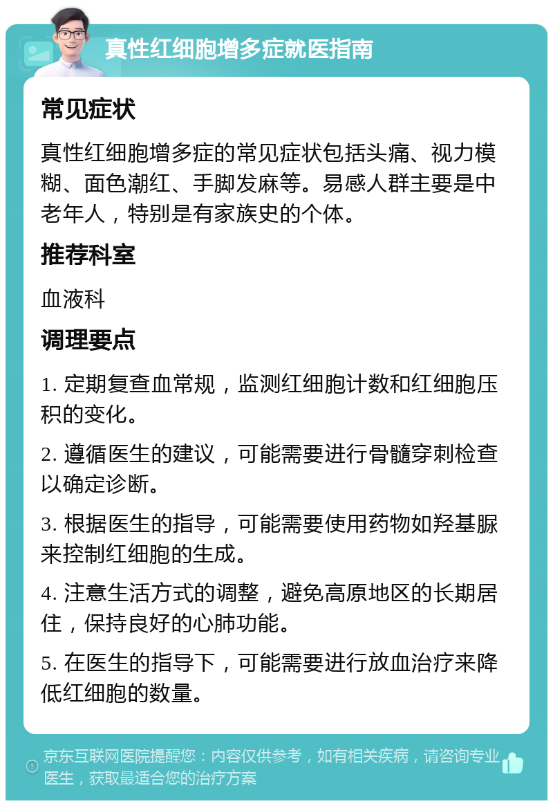 真性红细胞增多症就医指南 常见症状 真性红细胞增多症的常见症状包括头痛、视力模糊、面色潮红、手脚发麻等。易感人群主要是中老年人，特别是有家族史的个体。 推荐科室 血液科 调理要点 1. 定期复查血常规，监测红细胞计数和红细胞压积的变化。 2. 遵循医生的建议，可能需要进行骨髓穿刺检查以确定诊断。 3. 根据医生的指导，可能需要使用药物如羟基脲来控制红细胞的生成。 4. 注意生活方式的调整，避免高原地区的长期居住，保持良好的心肺功能。 5. 在医生的指导下，可能需要进行放血治疗来降低红细胞的数量。