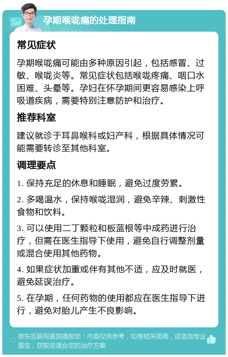 孕期喉咙痛的处理指南 常见症状 孕期喉咙痛可能由多种原因引起，包括感冒、过敏、喉咙炎等。常见症状包括喉咙疼痛、咽口水困难、头晕等。孕妇在怀孕期间更容易感染上呼吸道疾病，需要特别注意防护和治疗。 推荐科室 建议就诊于耳鼻喉科或妇产科，根据具体情况可能需要转诊至其他科室。 调理要点 1. 保持充足的休息和睡眠，避免过度劳累。 2. 多喝温水，保持喉咙湿润，避免辛辣、刺激性食物和饮料。 3. 可以使用二丁颗粒和板蓝根等中成药进行治疗，但需在医生指导下使用，避免自行调整剂量或混合使用其他药物。 4. 如果症状加重或伴有其他不适，应及时就医，避免延误治疗。 5. 在孕期，任何药物的使用都应在医生指导下进行，避免对胎儿产生不良影响。