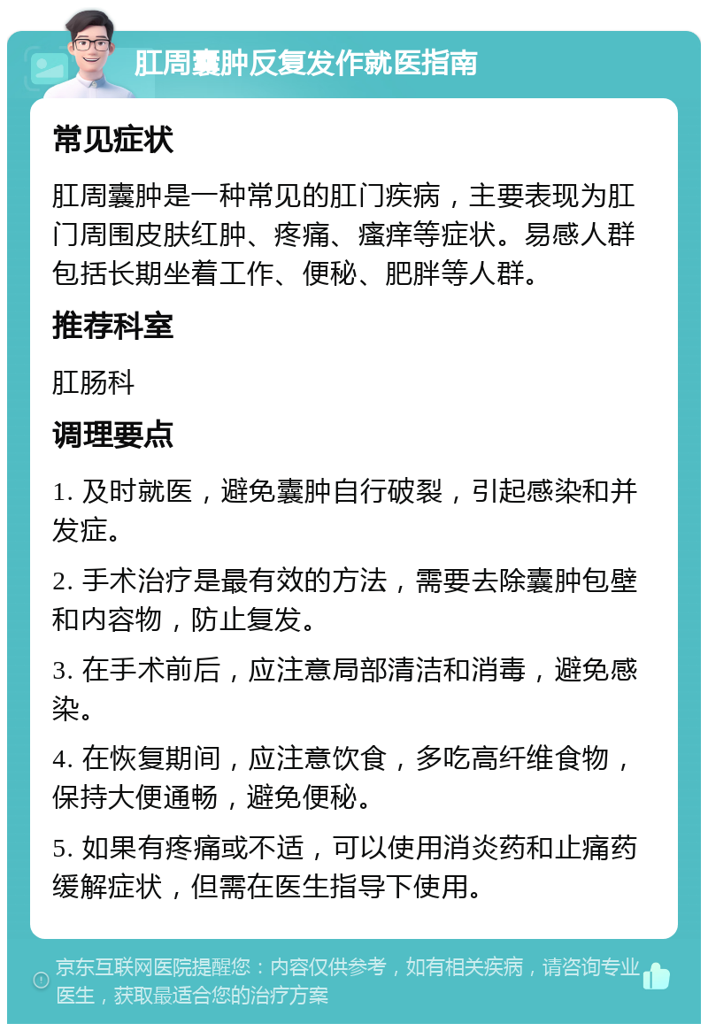 肛周囊肿反复发作就医指南 常见症状 肛周囊肿是一种常见的肛门疾病，主要表现为肛门周围皮肤红肿、疼痛、瘙痒等症状。易感人群包括长期坐着工作、便秘、肥胖等人群。 推荐科室 肛肠科 调理要点 1. 及时就医，避免囊肿自行破裂，引起感染和并发症。 2. 手术治疗是最有效的方法，需要去除囊肿包壁和内容物，防止复发。 3. 在手术前后，应注意局部清洁和消毒，避免感染。 4. 在恢复期间，应注意饮食，多吃高纤维食物，保持大便通畅，避免便秘。 5. 如果有疼痛或不适，可以使用消炎药和止痛药缓解症状，但需在医生指导下使用。