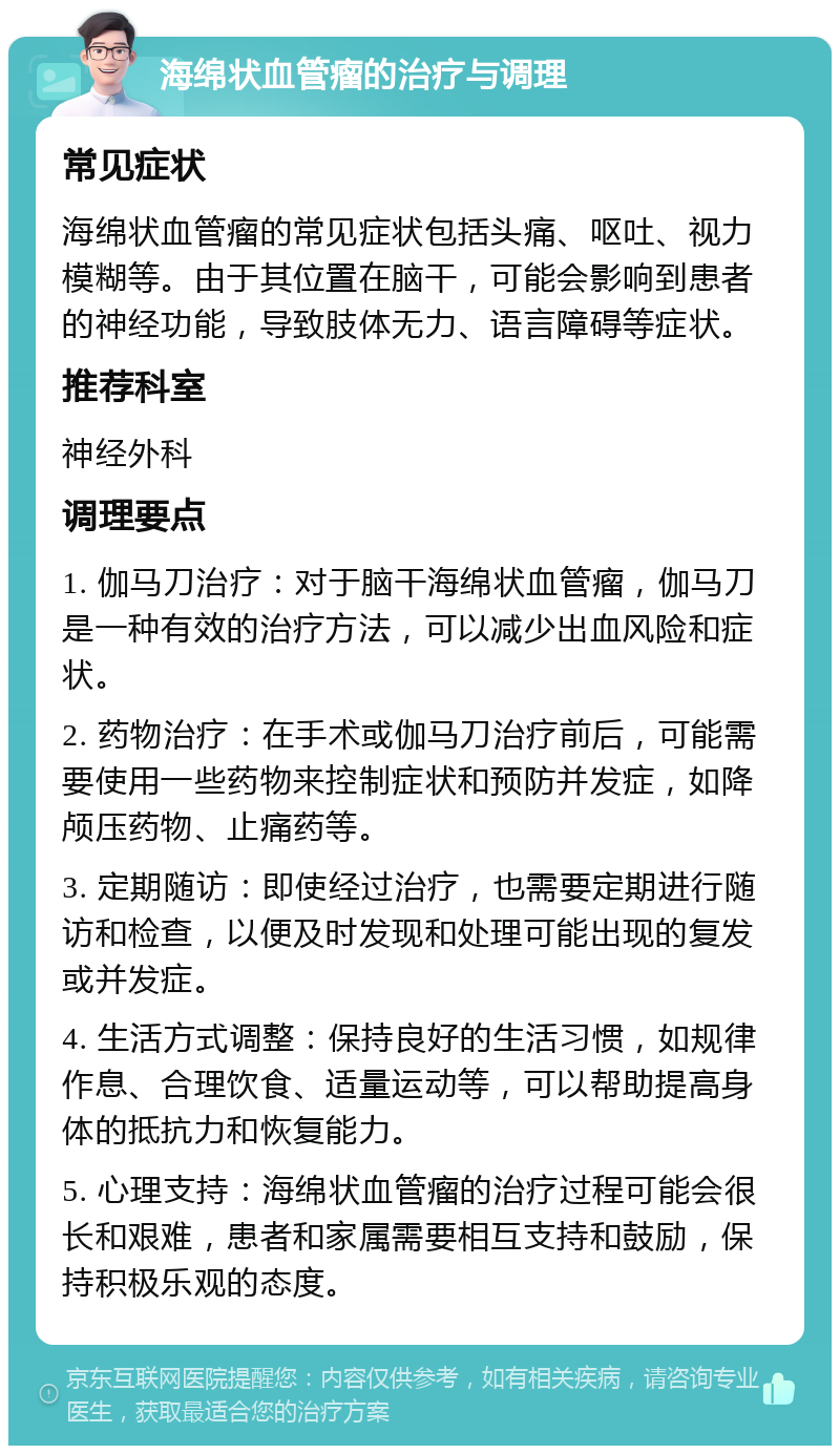 海绵状血管瘤的治疗与调理 常见症状 海绵状血管瘤的常见症状包括头痛、呕吐、视力模糊等。由于其位置在脑干，可能会影响到患者的神经功能，导致肢体无力、语言障碍等症状。 推荐科室 神经外科 调理要点 1. 伽马刀治疗：对于脑干海绵状血管瘤，伽马刀是一种有效的治疗方法，可以减少出血风险和症状。 2. 药物治疗：在手术或伽马刀治疗前后，可能需要使用一些药物来控制症状和预防并发症，如降颅压药物、止痛药等。 3. 定期随访：即使经过治疗，也需要定期进行随访和检查，以便及时发现和处理可能出现的复发或并发症。 4. 生活方式调整：保持良好的生活习惯，如规律作息、合理饮食、适量运动等，可以帮助提高身体的抵抗力和恢复能力。 5. 心理支持：海绵状血管瘤的治疗过程可能会很长和艰难，患者和家属需要相互支持和鼓励，保持积极乐观的态度。