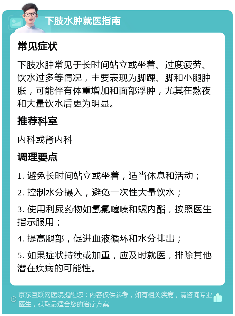 下肢水肿就医指南 常见症状 下肢水肿常见于长时间站立或坐着、过度疲劳、饮水过多等情况，主要表现为脚踝、脚和小腿肿胀，可能伴有体重增加和面部浮肿，尤其在熬夜和大量饮水后更为明显。 推荐科室 内科或肾内科 调理要点 1. 避免长时间站立或坐着，适当休息和活动； 2. 控制水分摄入，避免一次性大量饮水； 3. 使用利尿药物如氢氯噻嗪和螺内酯，按照医生指示服用； 4. 提高腿部，促进血液循环和水分排出； 5. 如果症状持续或加重，应及时就医，排除其他潜在疾病的可能性。