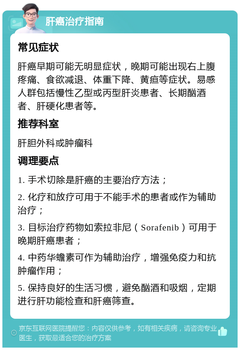 肝癌治疗指南 常见症状 肝癌早期可能无明显症状，晚期可能出现右上腹疼痛、食欲减退、体重下降、黄疸等症状。易感人群包括慢性乙型或丙型肝炎患者、长期酗酒者、肝硬化患者等。 推荐科室 肝胆外科或肿瘤科 调理要点 1. 手术切除是肝癌的主要治疗方法； 2. 化疗和放疗可用于不能手术的患者或作为辅助治疗； 3. 目标治疗药物如索拉非尼（Sorafenib）可用于晚期肝癌患者； 4. 中药华蟾素可作为辅助治疗，增强免疫力和抗肿瘤作用； 5. 保持良好的生活习惯，避免酗酒和吸烟，定期进行肝功能检查和肝癌筛查。