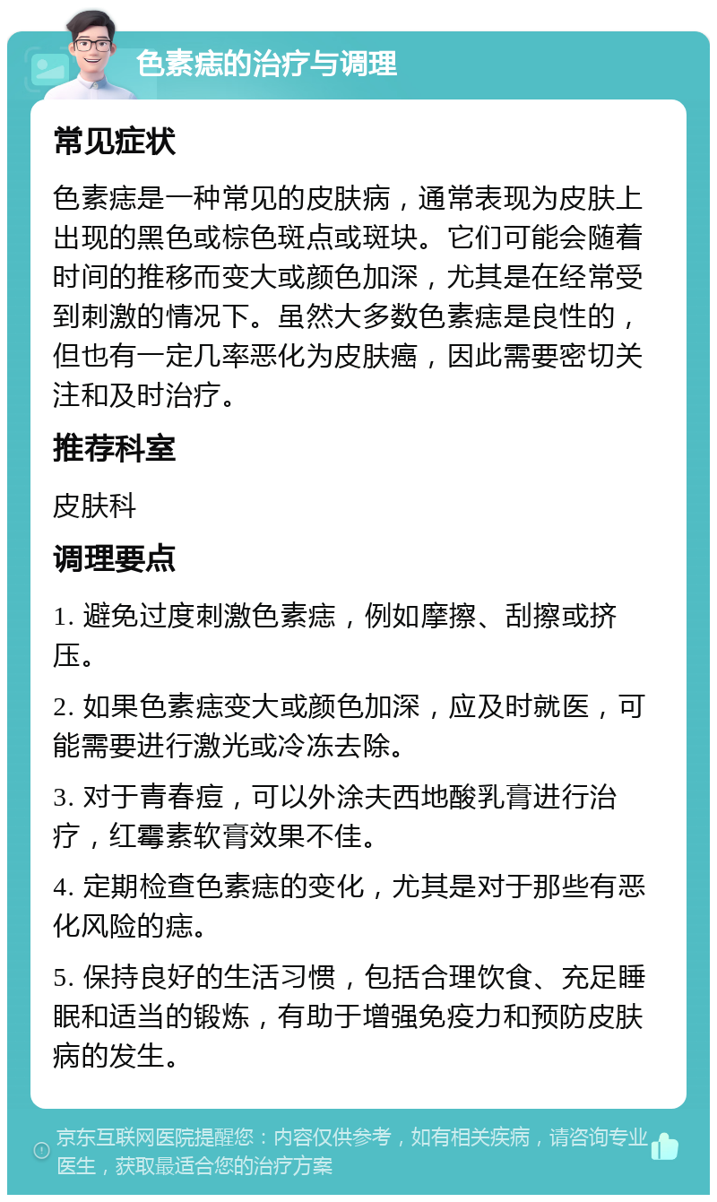 色素痣的治疗与调理 常见症状 色素痣是一种常见的皮肤病，通常表现为皮肤上出现的黑色或棕色斑点或斑块。它们可能会随着时间的推移而变大或颜色加深，尤其是在经常受到刺激的情况下。虽然大多数色素痣是良性的，但也有一定几率恶化为皮肤癌，因此需要密切关注和及时治疗。 推荐科室 皮肤科 调理要点 1. 避免过度刺激色素痣，例如摩擦、刮擦或挤压。 2. 如果色素痣变大或颜色加深，应及时就医，可能需要进行激光或冷冻去除。 3. 对于青春痘，可以外涂夫西地酸乳膏进行治疗，红霉素软膏效果不佳。 4. 定期检查色素痣的变化，尤其是对于那些有恶化风险的痣。 5. 保持良好的生活习惯，包括合理饮食、充足睡眠和适当的锻炼，有助于增强免疫力和预防皮肤病的发生。