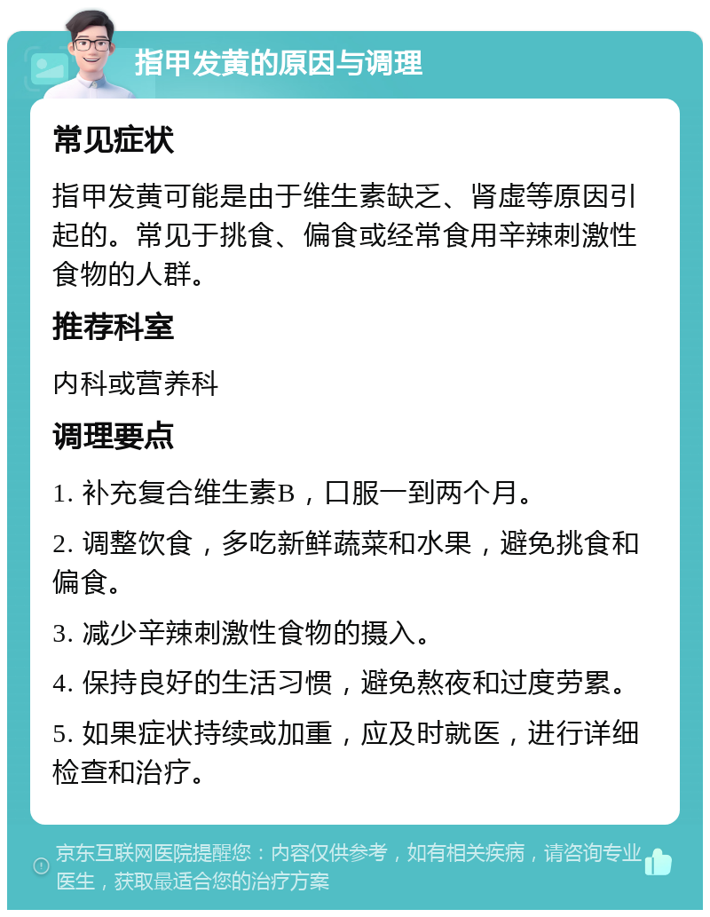 指甲发黄的原因与调理 常见症状 指甲发黄可能是由于维生素缺乏、肾虚等原因引起的。常见于挑食、偏食或经常食用辛辣刺激性食物的人群。 推荐科室 内科或营养科 调理要点 1. 补充复合维生素B，口服一到两个月。 2. 调整饮食，多吃新鲜蔬菜和水果，避免挑食和偏食。 3. 减少辛辣刺激性食物的摄入。 4. 保持良好的生活习惯，避免熬夜和过度劳累。 5. 如果症状持续或加重，应及时就医，进行详细检查和治疗。