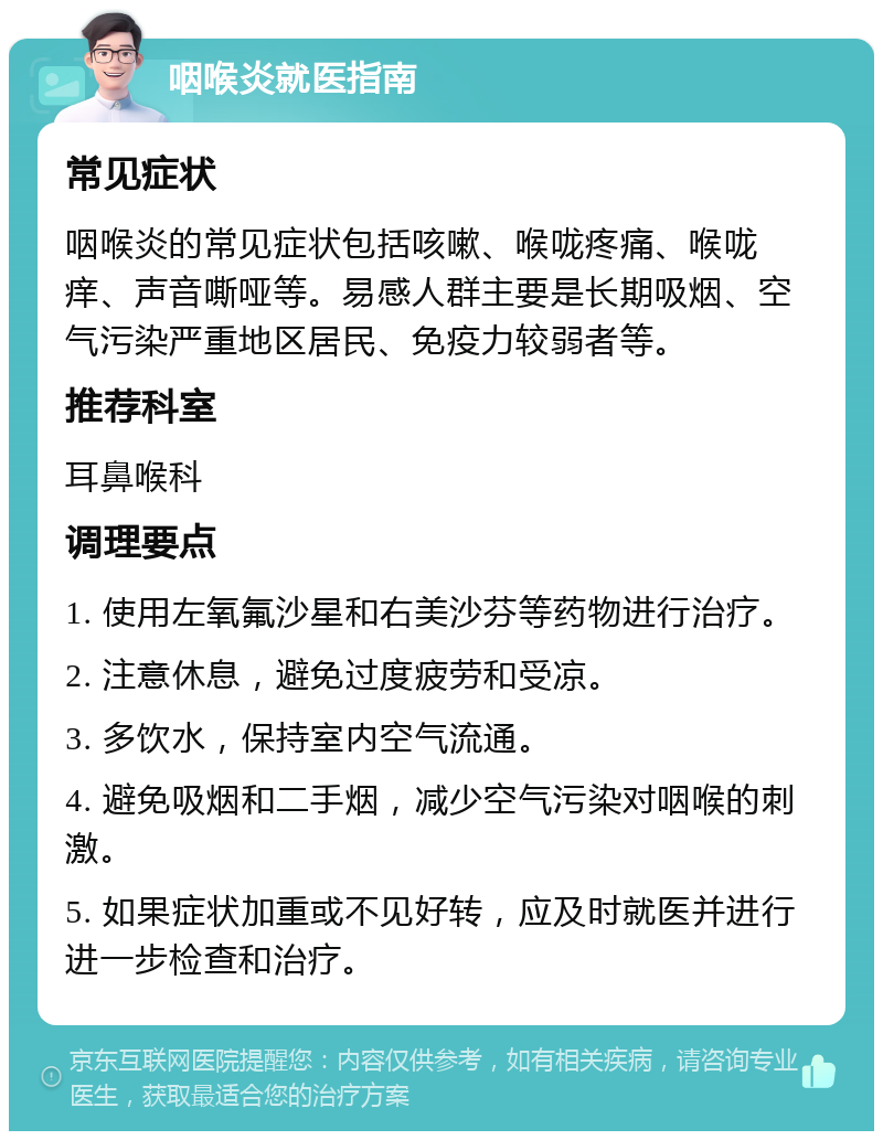 咽喉炎就医指南 常见症状 咽喉炎的常见症状包括咳嗽、喉咙疼痛、喉咙痒、声音嘶哑等。易感人群主要是长期吸烟、空气污染严重地区居民、免疫力较弱者等。 推荐科室 耳鼻喉科 调理要点 1. 使用左氧氟沙星和右美沙芬等药物进行治疗。 2. 注意休息，避免过度疲劳和受凉。 3. 多饮水，保持室内空气流通。 4. 避免吸烟和二手烟，减少空气污染对咽喉的刺激。 5. 如果症状加重或不见好转，应及时就医并进行进一步检查和治疗。