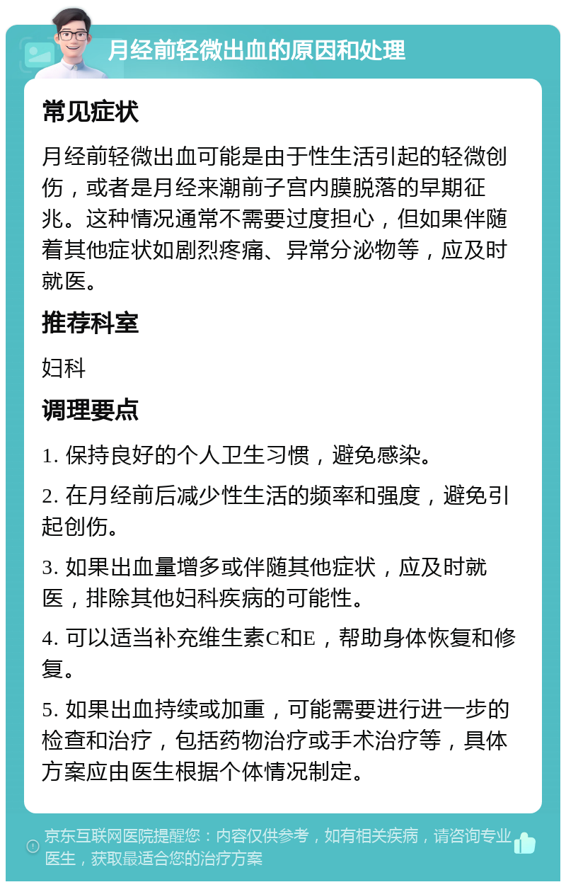 月经前轻微出血的原因和处理 常见症状 月经前轻微出血可能是由于性生活引起的轻微创伤，或者是月经来潮前子宫内膜脱落的早期征兆。这种情况通常不需要过度担心，但如果伴随着其他症状如剧烈疼痛、异常分泌物等，应及时就医。 推荐科室 妇科 调理要点 1. 保持良好的个人卫生习惯，避免感染。 2. 在月经前后减少性生活的频率和强度，避免引起创伤。 3. 如果出血量增多或伴随其他症状，应及时就医，排除其他妇科疾病的可能性。 4. 可以适当补充维生素C和E，帮助身体恢复和修复。 5. 如果出血持续或加重，可能需要进行进一步的检查和治疗，包括药物治疗或手术治疗等，具体方案应由医生根据个体情况制定。