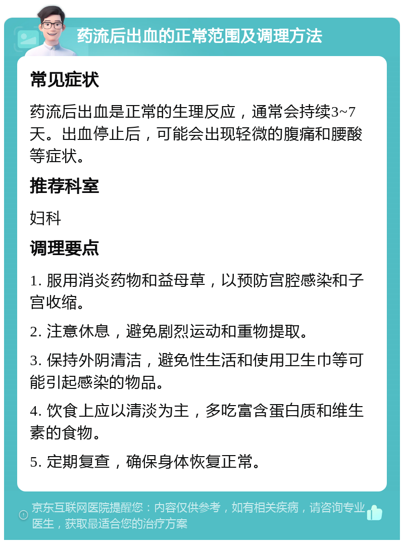 药流后出血的正常范围及调理方法 常见症状 药流后出血是正常的生理反应，通常会持续3~7天。出血停止后，可能会出现轻微的腹痛和腰酸等症状。 推荐科室 妇科 调理要点 1. 服用消炎药物和益母草，以预防宫腔感染和子宫收缩。 2. 注意休息，避免剧烈运动和重物提取。 3. 保持外阴清洁，避免性生活和使用卫生巾等可能引起感染的物品。 4. 饮食上应以清淡为主，多吃富含蛋白质和维生素的食物。 5. 定期复查，确保身体恢复正常。