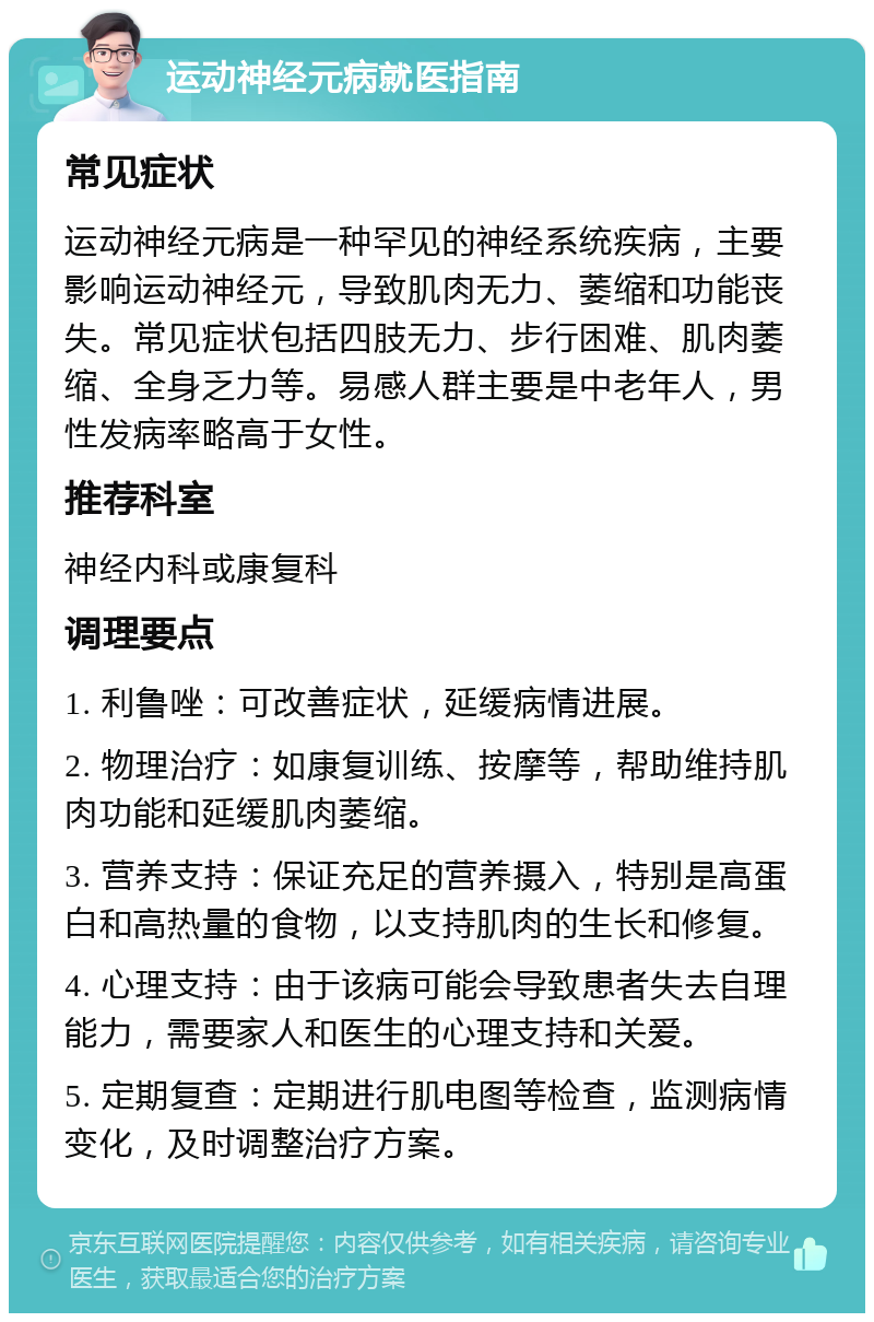 运动神经元病就医指南 常见症状 运动神经元病是一种罕见的神经系统疾病，主要影响运动神经元，导致肌肉无力、萎缩和功能丧失。常见症状包括四肢无力、步行困难、肌肉萎缩、全身乏力等。易感人群主要是中老年人，男性发病率略高于女性。 推荐科室 神经内科或康复科 调理要点 1. 利鲁唑：可改善症状，延缓病情进展。 2. 物理治疗：如康复训练、按摩等，帮助维持肌肉功能和延缓肌肉萎缩。 3. 营养支持：保证充足的营养摄入，特别是高蛋白和高热量的食物，以支持肌肉的生长和修复。 4. 心理支持：由于该病可能会导致患者失去自理能力，需要家人和医生的心理支持和关爱。 5. 定期复查：定期进行肌电图等检查，监测病情变化，及时调整治疗方案。