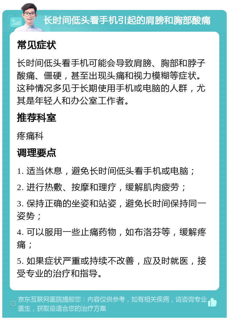 长时间低头看手机引起的肩膀和胸部酸痛 常见症状 长时间低头看手机可能会导致肩膀、胸部和脖子酸痛、僵硬，甚至出现头痛和视力模糊等症状。这种情况多见于长期使用手机或电脑的人群，尤其是年轻人和办公室工作者。 推荐科室 疼痛科 调理要点 1. 适当休息，避免长时间低头看手机或电脑； 2. 进行热敷、按摩和理疗，缓解肌肉疲劳； 3. 保持正确的坐姿和站姿，避免长时间保持同一姿势； 4. 可以服用一些止痛药物，如布洛芬等，缓解疼痛； 5. 如果症状严重或持续不改善，应及时就医，接受专业的治疗和指导。