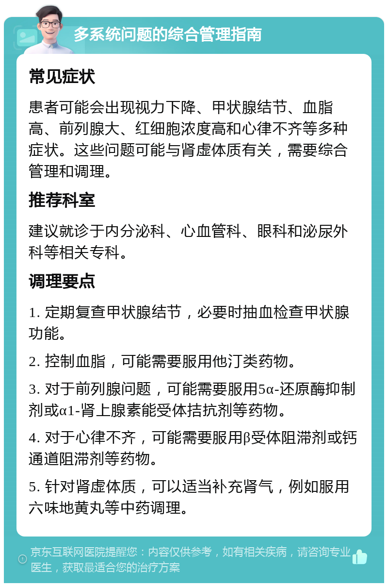 多系统问题的综合管理指南 常见症状 患者可能会出现视力下降、甲状腺结节、血脂高、前列腺大、红细胞浓度高和心律不齐等多种症状。这些问题可能与肾虚体质有关，需要综合管理和调理。 推荐科室 建议就诊于内分泌科、心血管科、眼科和泌尿外科等相关专科。 调理要点 1. 定期复查甲状腺结节，必要时抽血检查甲状腺功能。 2. 控制血脂，可能需要服用他汀类药物。 3. 对于前列腺问题，可能需要服用5α-还原酶抑制剂或α1-肾上腺素能受体拮抗剂等药物。 4. 对于心律不齐，可能需要服用β受体阻滞剂或钙通道阻滞剂等药物。 5. 针对肾虚体质，可以适当补充肾气，例如服用六味地黄丸等中药调理。