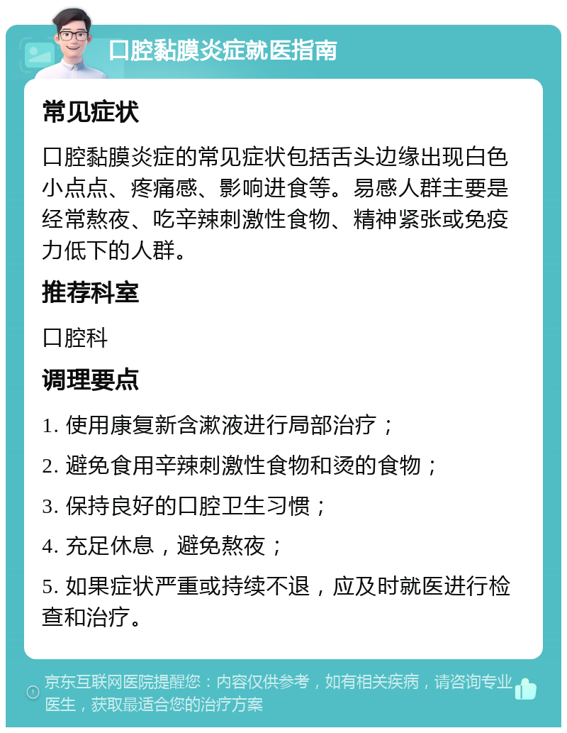 口腔黏膜炎症就医指南 常见症状 口腔黏膜炎症的常见症状包括舌头边缘出现白色小点点、疼痛感、影响进食等。易感人群主要是经常熬夜、吃辛辣刺激性食物、精神紧张或免疫力低下的人群。 推荐科室 口腔科 调理要点 1. 使用康复新含漱液进行局部治疗； 2. 避免食用辛辣刺激性食物和烫的食物； 3. 保持良好的口腔卫生习惯； 4. 充足休息，避免熬夜； 5. 如果症状严重或持续不退，应及时就医进行检查和治疗。