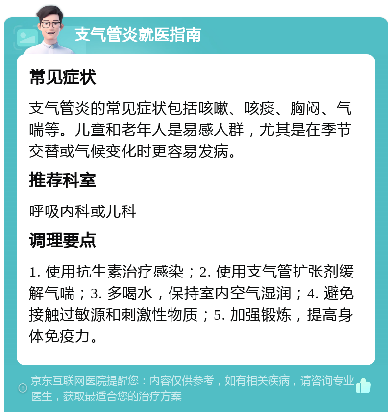 支气管炎就医指南 常见症状 支气管炎的常见症状包括咳嗽、咳痰、胸闷、气喘等。儿童和老年人是易感人群，尤其是在季节交替或气候变化时更容易发病。 推荐科室 呼吸内科或儿科 调理要点 1. 使用抗生素治疗感染；2. 使用支气管扩张剂缓解气喘；3. 多喝水，保持室内空气湿润；4. 避免接触过敏源和刺激性物质；5. 加强锻炼，提高身体免疫力。