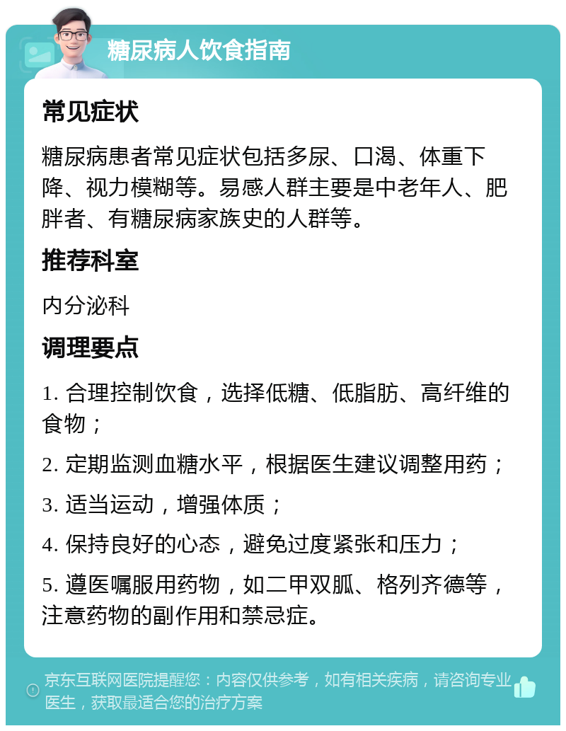 糖尿病人饮食指南 常见症状 糖尿病患者常见症状包括多尿、口渴、体重下降、视力模糊等。易感人群主要是中老年人、肥胖者、有糖尿病家族史的人群等。 推荐科室 内分泌科 调理要点 1. 合理控制饮食，选择低糖、低脂肪、高纤维的食物； 2. 定期监测血糖水平，根据医生建议调整用药； 3. 适当运动，增强体质； 4. 保持良好的心态，避免过度紧张和压力； 5. 遵医嘱服用药物，如二甲双胍、格列齐德等，注意药物的副作用和禁忌症。