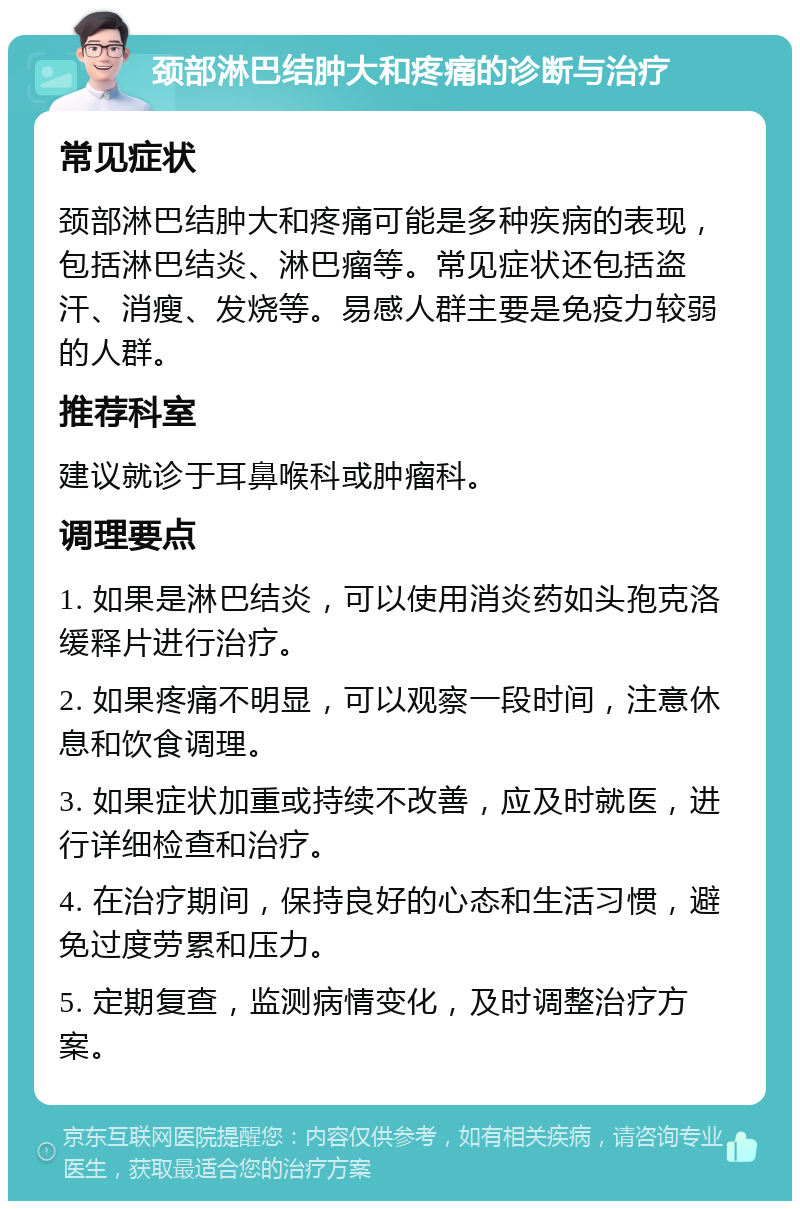 颈部淋巴结肿大和疼痛的诊断与治疗 常见症状 颈部淋巴结肿大和疼痛可能是多种疾病的表现，包括淋巴结炎、淋巴瘤等。常见症状还包括盗汗、消瘦、发烧等。易感人群主要是免疫力较弱的人群。 推荐科室 建议就诊于耳鼻喉科或肿瘤科。 调理要点 1. 如果是淋巴结炎，可以使用消炎药如头孢克洛缓释片进行治疗。 2. 如果疼痛不明显，可以观察一段时间，注意休息和饮食调理。 3. 如果症状加重或持续不改善，应及时就医，进行详细检查和治疗。 4. 在治疗期间，保持良好的心态和生活习惯，避免过度劳累和压力。 5. 定期复查，监测病情变化，及时调整治疗方案。