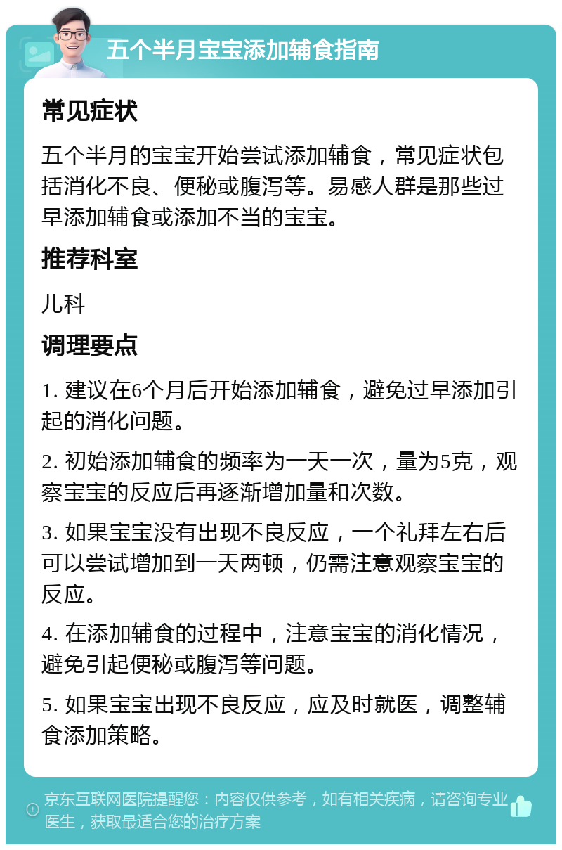 五个半月宝宝添加辅食指南 常见症状 五个半月的宝宝开始尝试添加辅食，常见症状包括消化不良、便秘或腹泻等。易感人群是那些过早添加辅食或添加不当的宝宝。 推荐科室 儿科 调理要点 1. 建议在6个月后开始添加辅食，避免过早添加引起的消化问题。 2. 初始添加辅食的频率为一天一次，量为5克，观察宝宝的反应后再逐渐增加量和次数。 3. 如果宝宝没有出现不良反应，一个礼拜左右后可以尝试增加到一天两顿，仍需注意观察宝宝的反应。 4. 在添加辅食的过程中，注意宝宝的消化情况，避免引起便秘或腹泻等问题。 5. 如果宝宝出现不良反应，应及时就医，调整辅食添加策略。